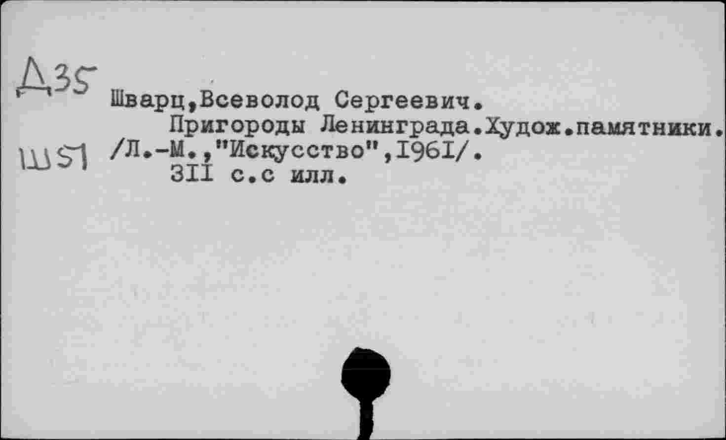 ﻿№$■
Ш21
Шварц»Всеволод Сергеевич.
Пригороды Ленинграда.Худож.памятники.
/Л.-М.,"Искусство",1961/.
311 с.с илл.